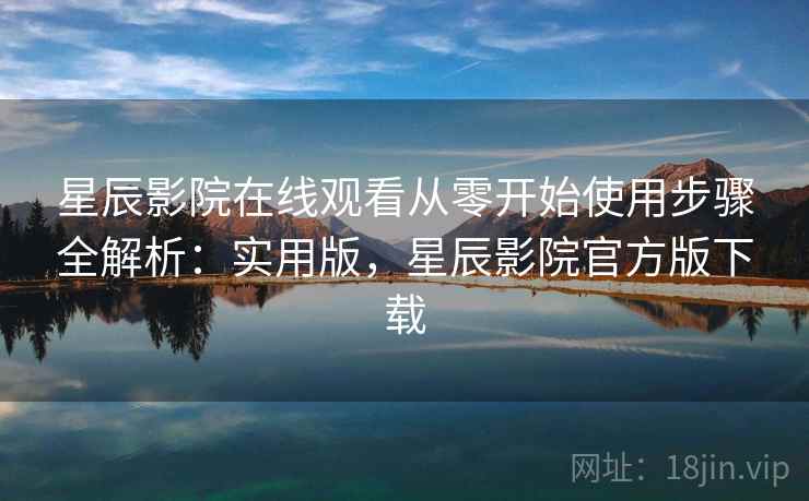 星辰影院在线观看从零开始使用步骤全解析：实用版，星辰影院官方版下载