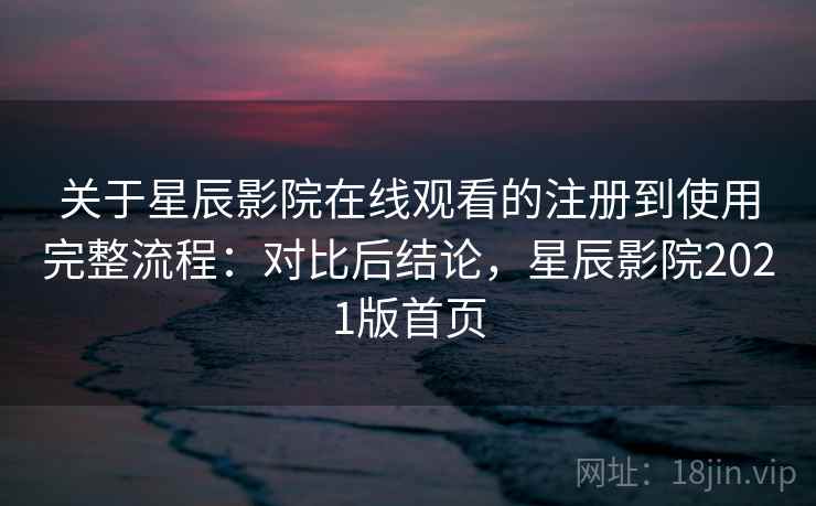 关于星辰影院在线观看的注册到使用完整流程：对比后结论，星辰影院2021版首页