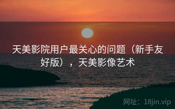 天美影院用户最关心的问题（新手友好版），天美影像艺术