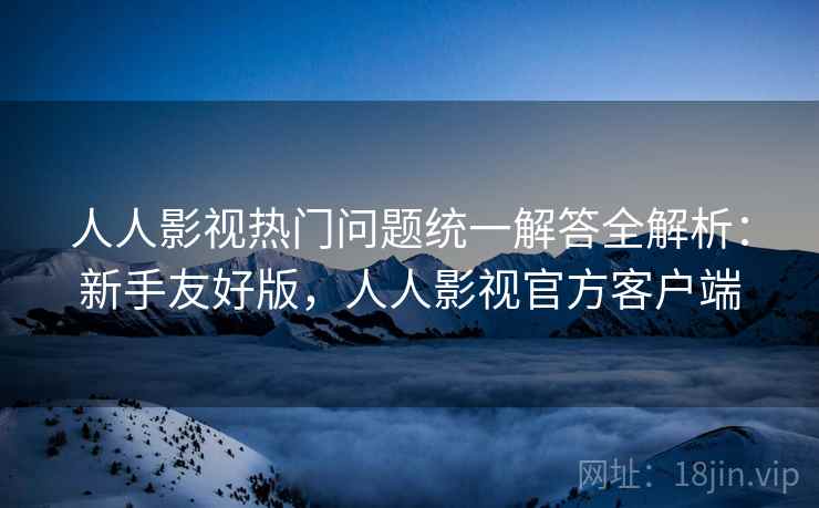 人人影视热门问题统一解答全解析：新手友好版，人人影视官方客户端