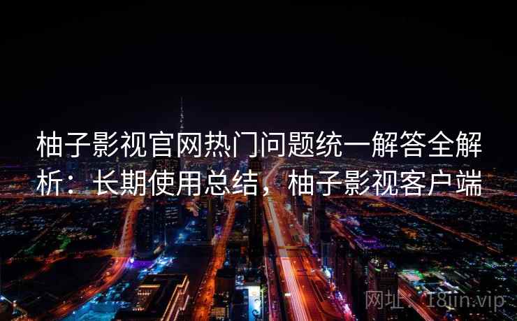 柚子影视官网热门问题统一解答全解析：长期使用总结，柚子影视客户端