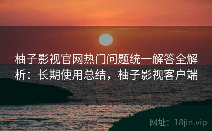 柚子影视官网热门问题统一解答全解析：长期使用总结，柚子影视客户端