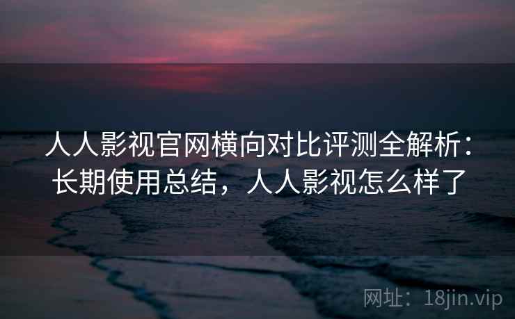 人人影视官网横向对比评测全解析：长期使用总结，人人影视怎么样了
