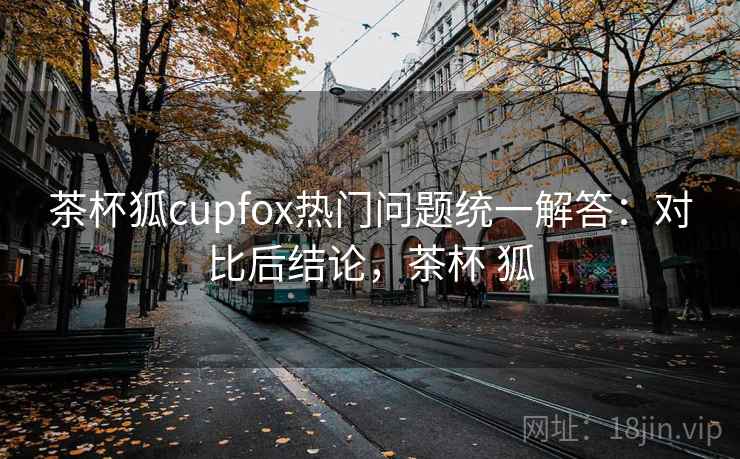 茶杯狐cupfox热门问题统一解答：对比后结论，茶杯 狐