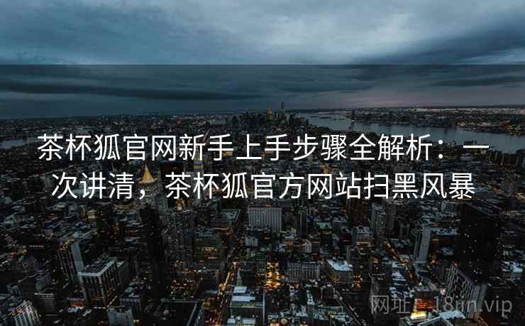 茶杯狐官网新手上手步骤全解析：一次讲清，茶杯狐官方网站扫黑风暴