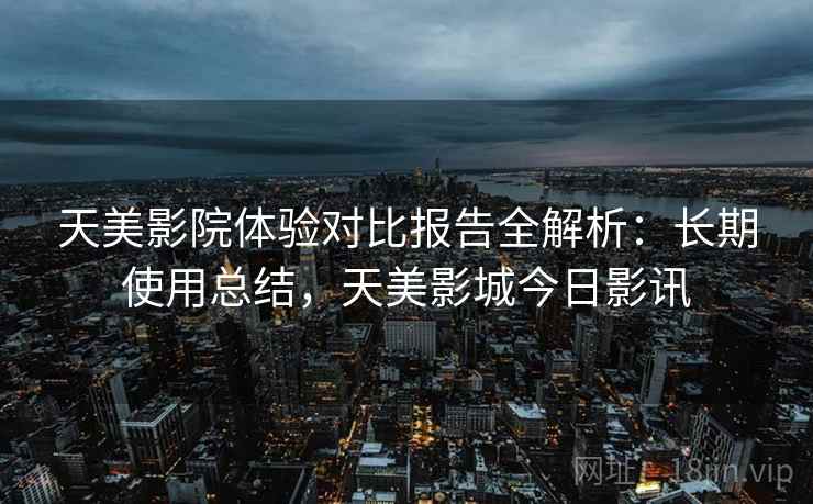 天美影院体验对比报告全解析：长期使用总结，天美影城今日影讯