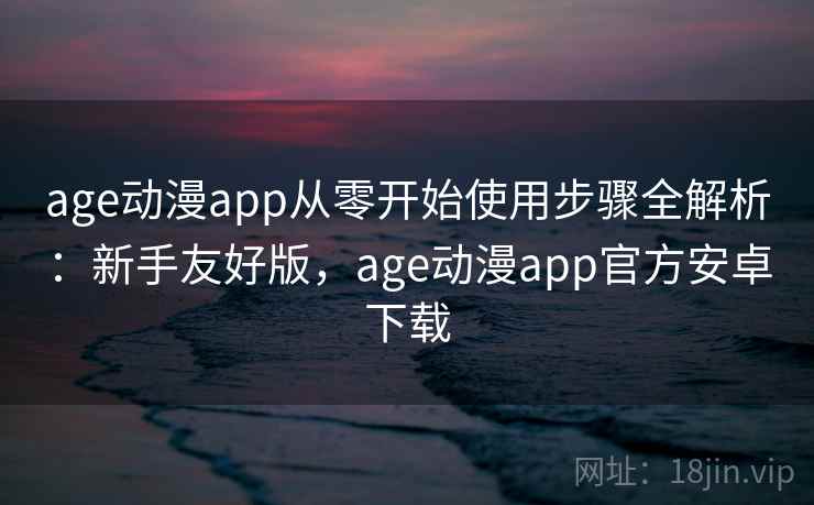 age动漫app从零开始使用步骤全解析：新手友好版，age动漫app官方安卓下载