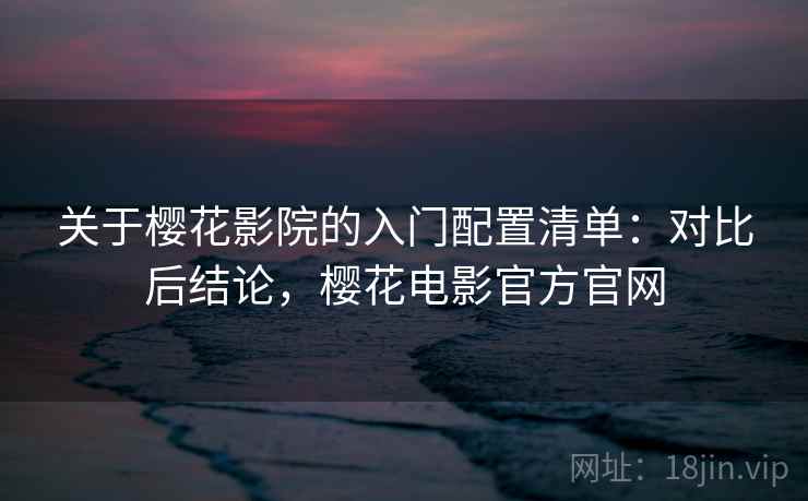 关于樱花影院的入门配置清单：对比后结论，樱花电影官方官网