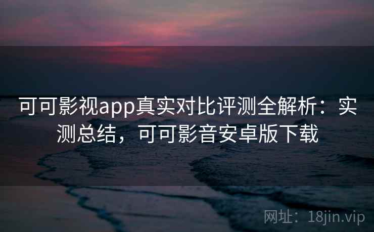 可可影视app真实对比评测全解析：实测总结，可可影音安卓版下载