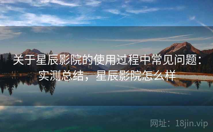 关于星辰影院的使用过程中常见问题：实测总结，星辰影院怎么样