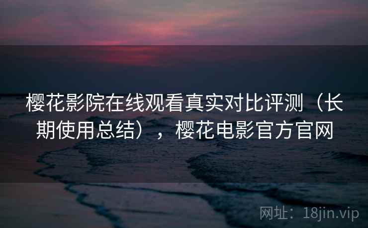 樱花影院在线观看真实对比评测（长期使用总结），樱花电影官方官网