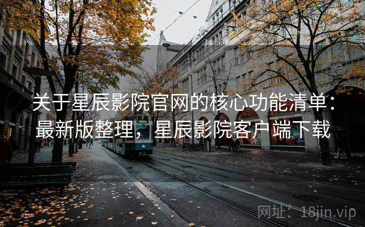 关于星辰影院官网的核心功能清单：最新版整理，星辰影院客户端下载