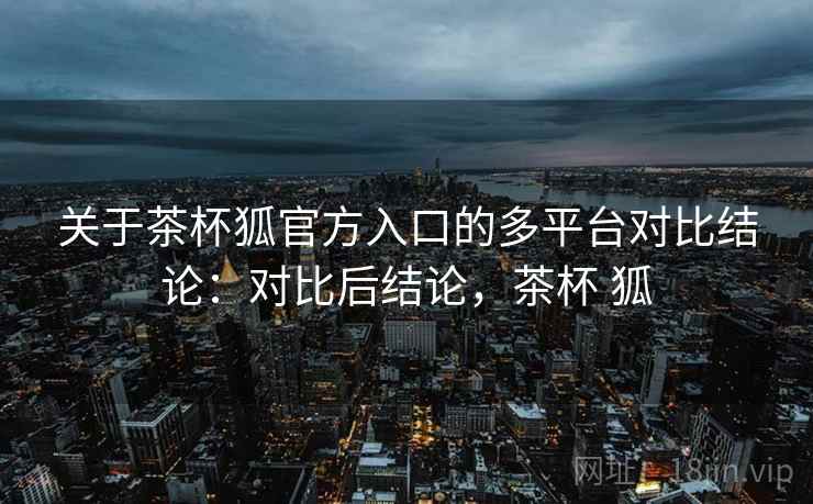 关于茶杯狐官方入口的多平台对比结论：对比后结论，茶杯 狐