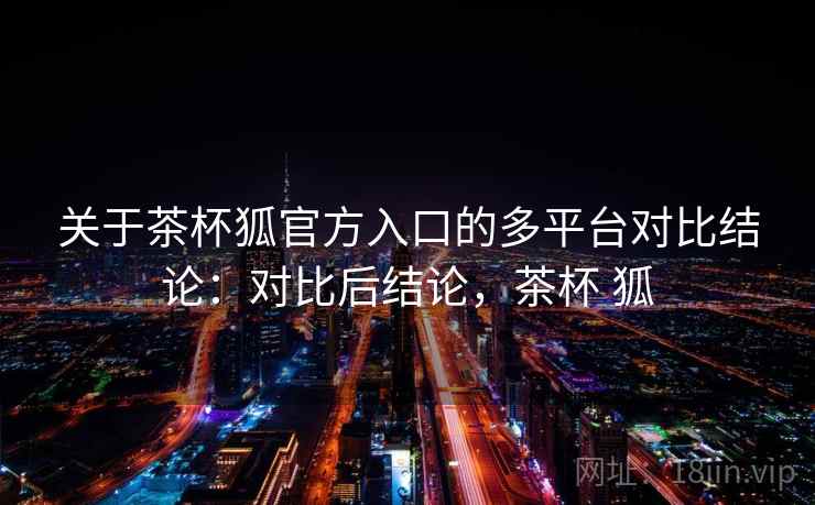 关于茶杯狐官方入口的多平台对比结论：对比后结论，茶杯 狐
