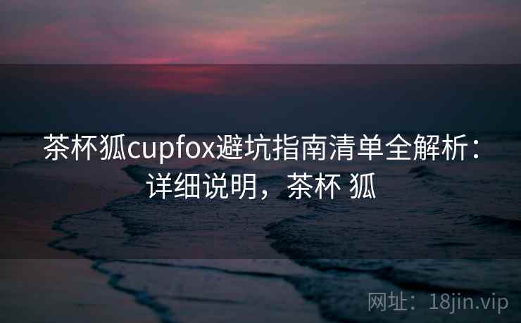 茶杯狐cupfox避坑指南清单全解析：详细说明，茶杯 狐