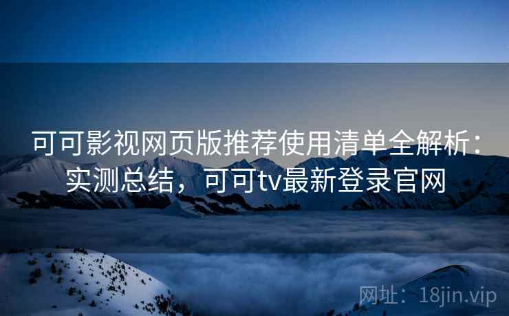 可可影视网页版推荐使用清单全解析：实测总结，可可tv最新登录官网