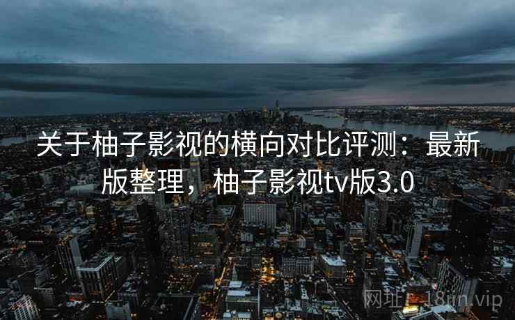 关于柚子影视的横向对比评测：最新版整理，柚子影视tv版3.0