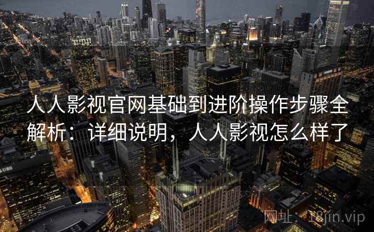 人人影视官网基础到进阶操作步骤全解析：详细说明，人人影视怎么样了