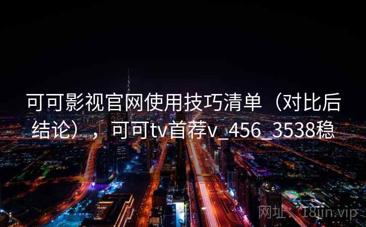 可可影视官网使用技巧清单（对比后结论），可可tv首荐v_456_3538稳