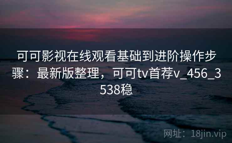 可可影视在线观看基础到进阶操作步骤：最新版整理，可可tv首荐v_456_3538稳