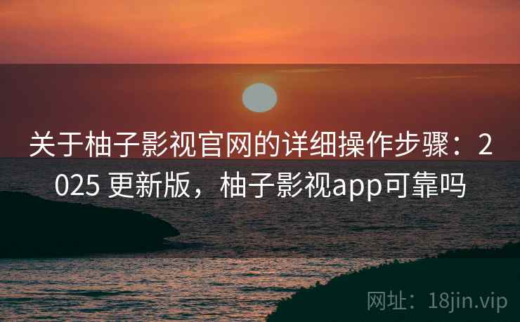 关于柚子影视官网的详细操作步骤：2025 更新版，柚子影视app可靠吗