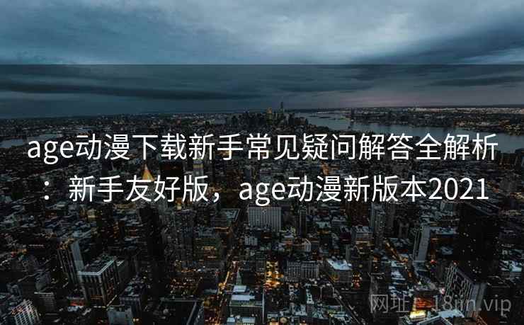 age动漫下载新手常见疑问解答全解析：新手友好版，age动漫新版本2021