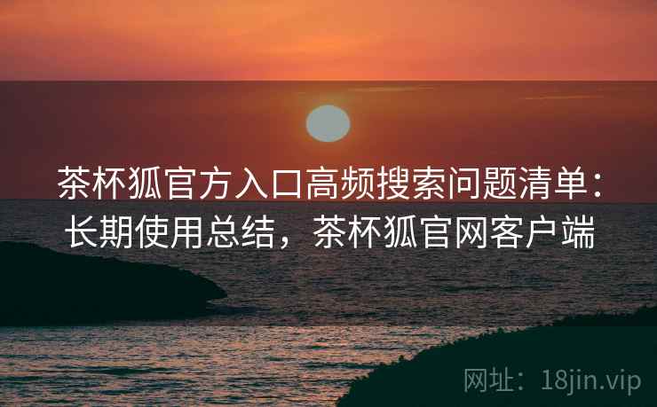 茶杯狐官方入口高频搜索问题清单：长期使用总结，茶杯狐官网客户端