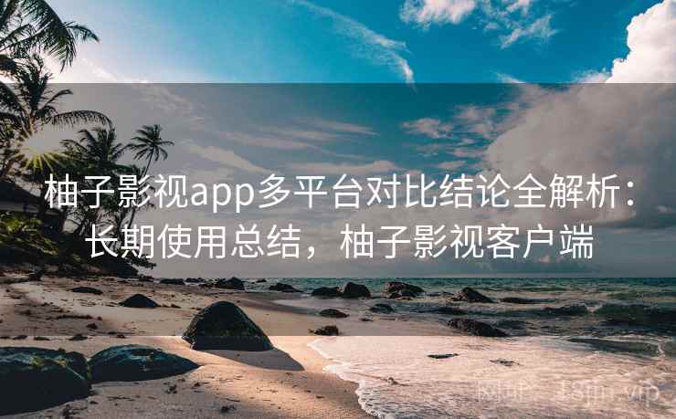 柚子影视app多平台对比结论全解析：长期使用总结，柚子影视客户端