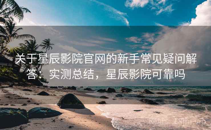 关于星辰影院官网的新手常见疑问解答：实测总结，星辰影院可靠吗