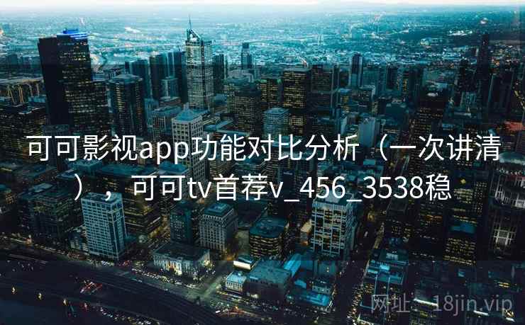 可可影视app功能对比分析（一次讲清），可可tv首荐v_456_3538稳