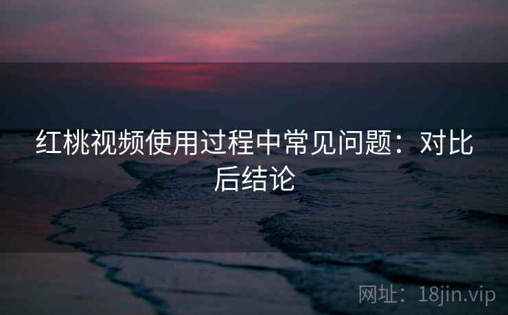 红桃视频使用过程中常见问题：对比后结论