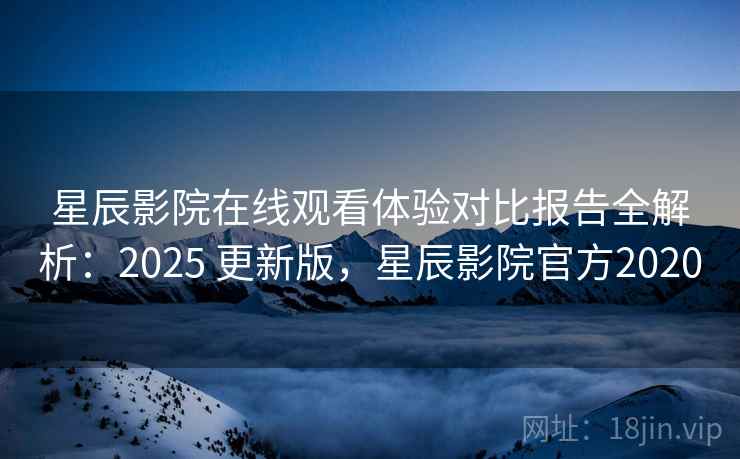 星辰影院在线观看体验对比报告全解析：2025 更新版，星辰影院官方2020