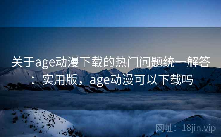 关于age动漫下载的热门问题统一解答：实用版，age动漫可以下载吗