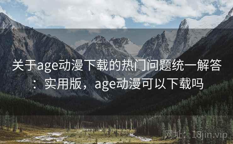 关于age动漫下载的热门问题统一解答：实用版，age动漫可以下载吗