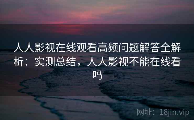 人人影视在线观看高频问题解答全解析：实测总结，人人影视不能在线看吗