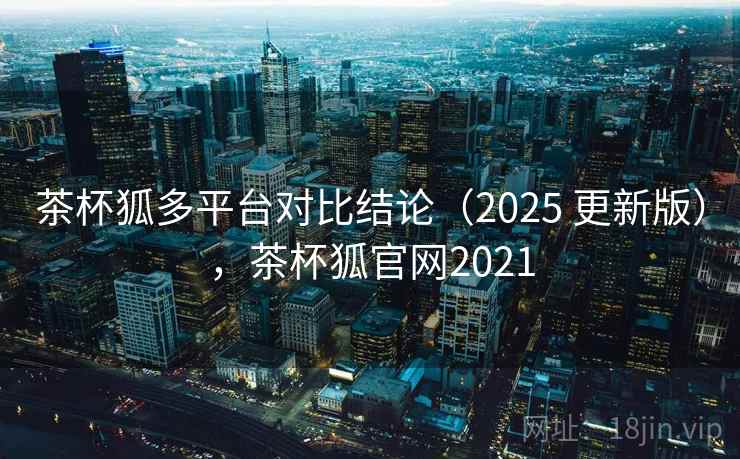茶杯狐多平台对比结论（2025 更新版），茶杯狐官网2021
