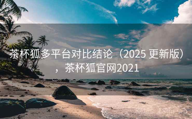 茶杯狐多平台对比结论（2025 更新版），茶杯狐官网2021