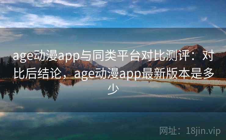 age动漫app与同类平台对比测评：对比后结论，age动漫app最新版本是多少