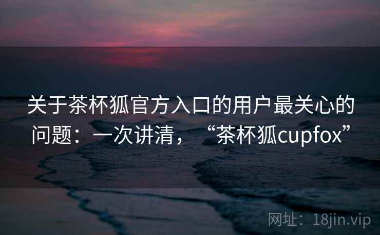 关于茶杯狐官方入口的用户最关心的问题：一次讲清，“茶杯狐cupfox”