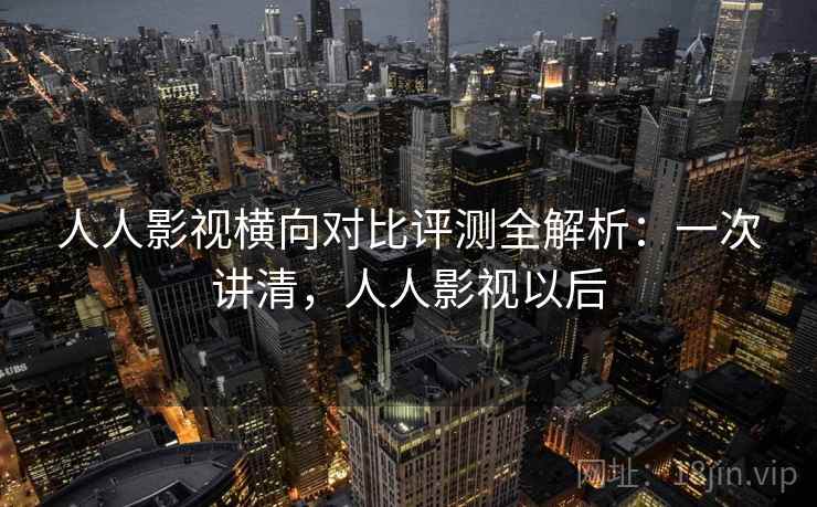 人人影视横向对比评测全解析：一次讲清，人人影视以后