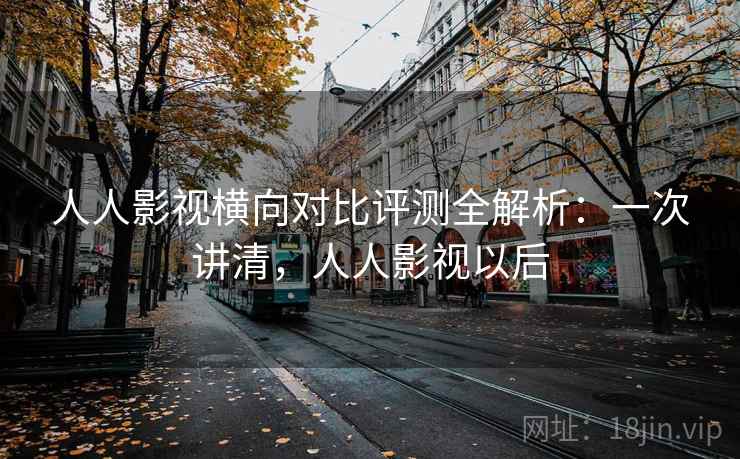 人人影视横向对比评测全解析：一次讲清，人人影视以后
