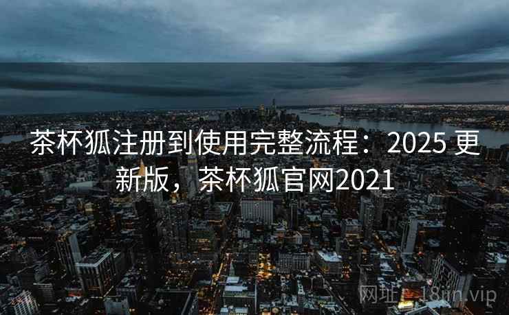 茶杯狐注册到使用完整流程：2025 更新版，茶杯狐官网2021