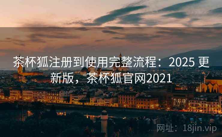茶杯狐注册到使用完整流程：2025 更新版，茶杯狐官网2021