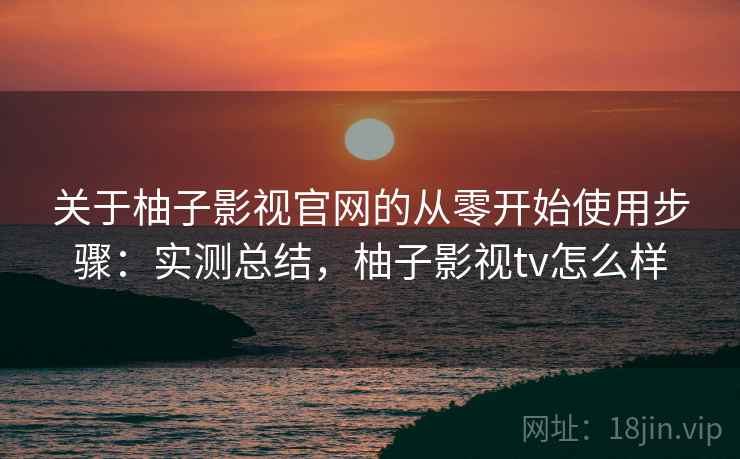 关于柚子影视官网的从零开始使用步骤：实测总结，柚子影视tv怎么样