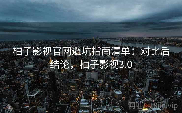 柚子影视官网避坑指南清单：对比后结论，柚子影视3.0