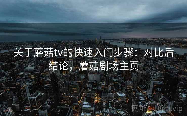 关于蘑菇tv的快速入门步骤：对比后结论，蘑菇剧场主页