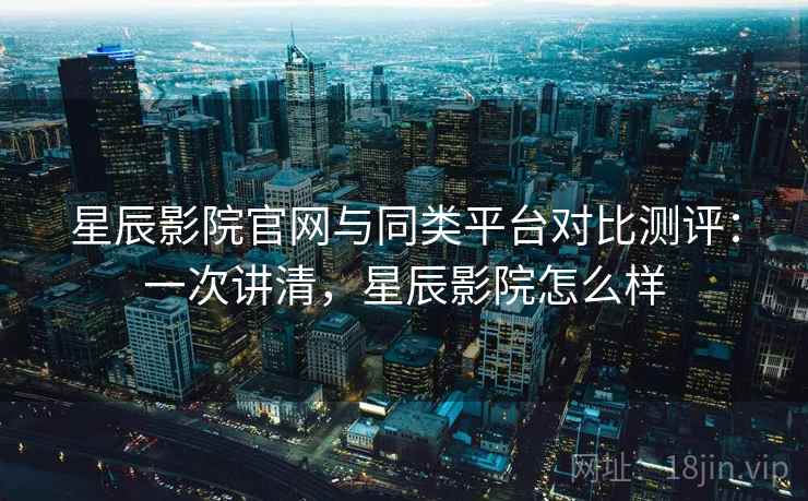 星辰影院官网与同类平台对比测评:一次讲清,星辰影院怎么样 星辰影院官网与同类平台对比测评:一次讲清,星辰影院怎么样