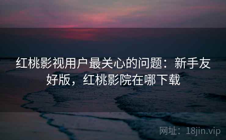 红桃影视用户最关心的问题：新手友好版，红桃影院在哪下载