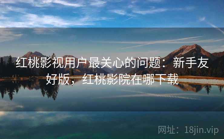 红桃影视用户最关心的问题:新手友好版,红桃影院在哪下载 红桃影视用户最关心的问题:新手友好版,红桃影院在哪下载