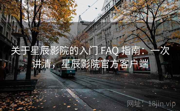 关于星辰影院的入门 FAQ 指南：一次讲清，星辰影院官方客户端